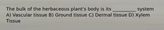 The bulk of the herbaceous plant's body is its __________ system A) Vascular tissue B) Ground tissue C) Dermal tissue D) Xylem Tissue