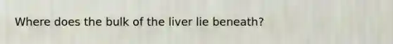 Where does the bulk of the liver lie beneath?
