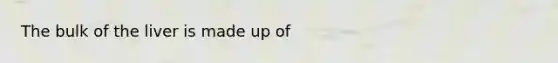 The bulk of the liver is made up of