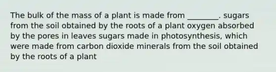 The bulk of the mass of a plant is made from ________. sugars from the soil obtained by the roots of a plant oxygen absorbed by the pores in leaves sugars made in photosynthesis, which were made from carbon dioxide minerals from the soil obtained by the roots of a plant