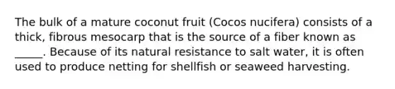 The bulk of a mature coconut fruit (Cocos nucifera) consists of a thick, fibrous mesocarp that is the source of a fiber known as _____. Because of its natural resistance to salt water, it is often used to produce netting for shellfish or seaweed harvesting.