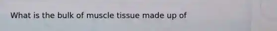 What is the bulk of <a href='https://www.questionai.com/knowledge/kMDq0yZc0j-muscle-tissue' class='anchor-knowledge'>muscle tissue</a> made up of