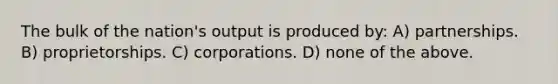 The bulk of the nation's output is produced by: A) partnerships. B) proprietorships. C) corporations. D) none of the above.