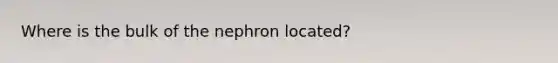 Where is the bulk of the nephron located?