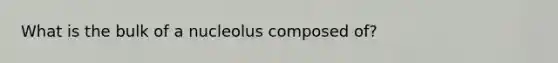 What is the bulk of a nucleolus composed of?