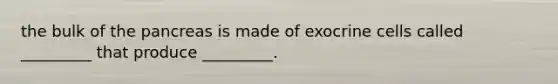 the bulk of the pancreas is made of exocrine cells called _________ that produce _________.