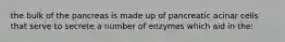 the bulk of the pancreas is made up of pancreatic acinar cells that serve to secrete a number of enzymes which aid in the: