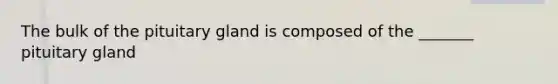 The bulk of the pituitary gland is composed of the _______ pituitary gland