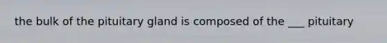 the bulk of the pituitary gland is composed of the ___ pituitary