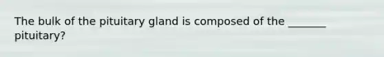 The bulk of the pituitary gland is composed of the _______ pituitary?