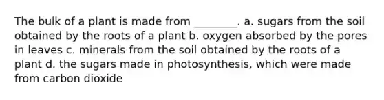 The bulk of a plant is made from ________. a. sugars from the soil obtained by the roots of a plant b. oxygen absorbed by the pores in leaves c. minerals from the soil obtained by the roots of a plant d. the sugars made in photosynthesis, which were made from carbon dioxide