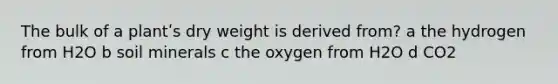 The bulk of a plantʹs dry weight is derived from? a the hydrogen from H2O b soil minerals c the oxygen from H2O d CO2