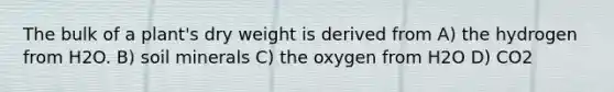 The bulk of a plant's dry weight is derived from A) the hydrogen from H2O. B) soil minerals C) the oxygen from H2O D) CO2