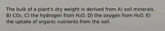 The bulk of a plant's dry weight is derived from A) soil minerals. B) CO₂. C) the hydrogen from H₂O. D) the oxygen from H₂O. E) the uptake of organic nutrients from the soil.