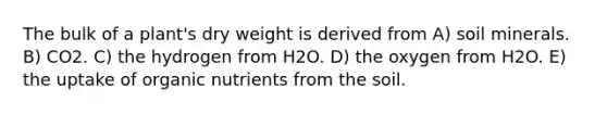 The bulk of a plant's dry weight is derived from A) soil minerals. B) CO2. C) the hydrogen from H2O. D) the oxygen from H2O. E) the uptake of organic nutrients from the soil.