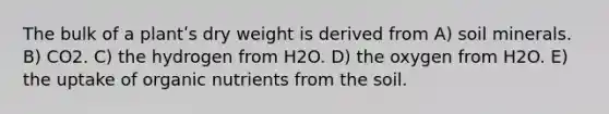 The bulk of a plantʹs dry weight is derived from A) soil minerals. B) CO2. C) the hydrogen from H2O. D) the oxygen from H2O. E) the uptake of organic nutrients from the soil.