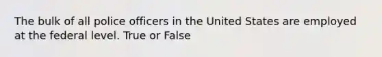 The bulk of all police officers in the United States are employed at the federal level. True or False