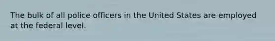 The bulk of all police officers in the United States are employed at the federal level.​