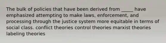 The bulk of policies that have been derived from _____ have emphasized attempting to make laws, enforcement, and processing through the justice system more equitable in terms of social class. conflict theories control theories marxist theories labeling theories