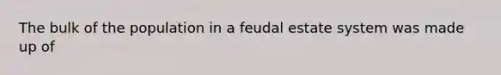 The bulk of the population in a feudal estate system was made up of