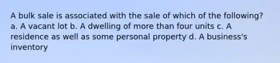 A bulk sale is associated with the sale of which of the following? a. A vacant lot b. A dwelling of more than four units c. A residence as well as some personal property d. A business's inventory