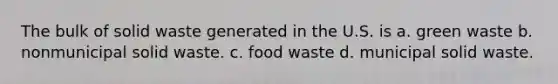 The bulk of solid waste generated in the U.S. is a. green waste b. nonmunicipal solid waste. c. food waste d. municipal solid waste.