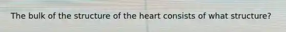 The bulk of the structure of the heart consists of what structure?