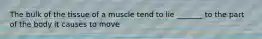 The bulk of the tissue of a muscle tend to lie _______ to the part of the body it causes to move