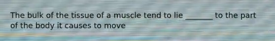 The bulk of the tissue of a muscle tend to lie _______ to the part of the body it causes to move