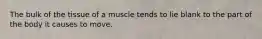 The bulk of the tissue of a muscle tends to lie blank to the part of the body it causes to move.