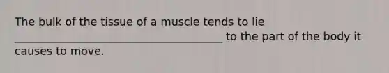 The bulk of the tissue of a muscle tends to lie ______________________________________ to the part of the body it causes to move.