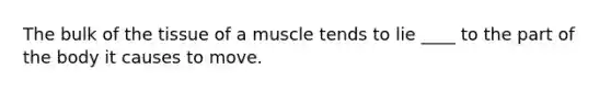 The bulk of the tissue of a muscle tends to lie ____ to the part of the body it causes to move.