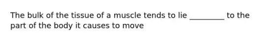 The bulk of the tissue of a muscle tends to lie _________ to the part of the body it causes to move