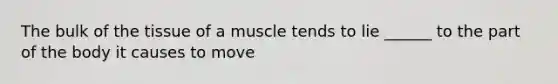 The bulk of the tissue of a muscle tends to lie ______ to the part of the body it causes to move