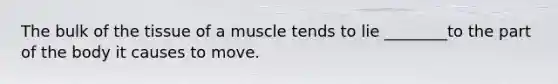 The bulk of the tissue of a muscle tends to lie ________to the part of the body it causes to move.