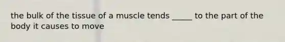 the bulk of the tissue of a muscle tends _____ to the part of the body it causes to move