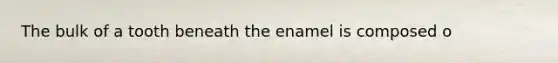The bulk of a tooth beneath the enamel is composed o