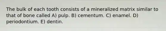 The bulk of each tooth consists of a mineralized matrix similar to that of bone called A) pulp. B) cementum. C) enamel. D) periodontium. E) dentin.