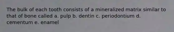 The bulk of each tooth consists of a mineralized matrix similar to that of bone called a. pulp b. dentin c. periodontium d. cementum e. enamel