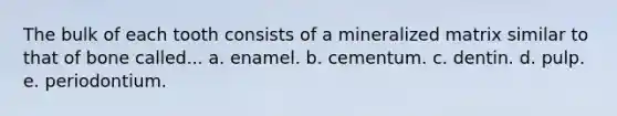 The bulk of each tooth consists of a mineralized matrix similar to that of bone called... a. enamel. b. cementum. c. dentin. d. pulp. e. periodontium.