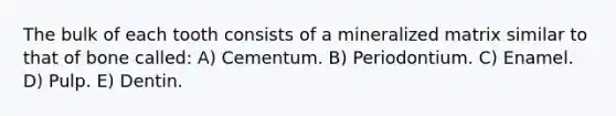 The bulk of each tooth consists of a mineralized matrix similar to that of bone called: A) Cementum. B) Periodontium. C) Enamel. D) Pulp. E) Dentin.