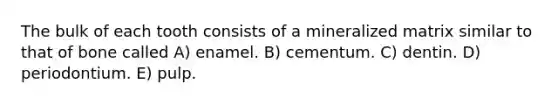 The bulk of each tooth consists of a mineralized matrix similar to that of bone called A) enamel. B) cementum. C) dentin. D) periodontium. E) pulp.