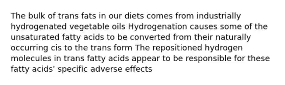 The bulk of trans fats in our diets comes from industrially hydrogenated vegetable oils Hydrogenation causes some of the unsaturated fatty acids to be converted from their naturally occurring cis to the trans form The repositioned hydrogen molecules in trans fatty acids appear to be responsible for these fatty acids' specific adverse effects