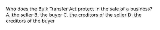 Who does the Bulk Transfer Act protect in the sale of a business? A. the seller B. the buyer C. the creditors of the seller D. the creditors of the buyer