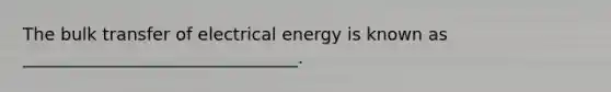 The bulk transfer of electrical energy is known as ________________________________.