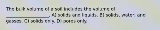 The bulk volume of a soil includes the volume of ___________________. A) solids and liquids. B) solids, water, and gasses. C) solids only. D) pores only.