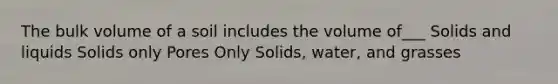 The bulk volume of a soil includes the volume of___ Solids and liquids Solids only Pores Only Solids, water, and grasses