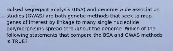 Bulked segregant analysis (BSA) and genome-wide association studies (GWAS) are both genetic methods that seek to map genes of interest by linkage to many single nucleotide polymorphisms spread throughout the genome. Which of the following statements that compare the BSA and GWAS methods is TRUE?