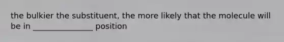 the bulkier the substituent, the more likely that the molecule will be in _______________ position
