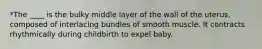 *The ____ is the bulky middle layer of the wall of the uterus, composed of interlacing bundles of smooth muscle. It contracts rhythmically during childbirth to expel baby.